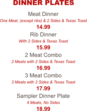 Meat Dinner One Meat, (except ribs) & 2 Sides & Texas Toast 14.99 Rib Dinner With 2 Sides & Texas Toast 15.99 2 Meat Combo 2 Meats with 2 Sides & Texas Toast 16.99 3 Meat Combo 3 Meats with 2 Sides & Texas Toast 17.99 Sampler Dinner Plate 4 Meats, No Sides 18.99 DINNER PLATES