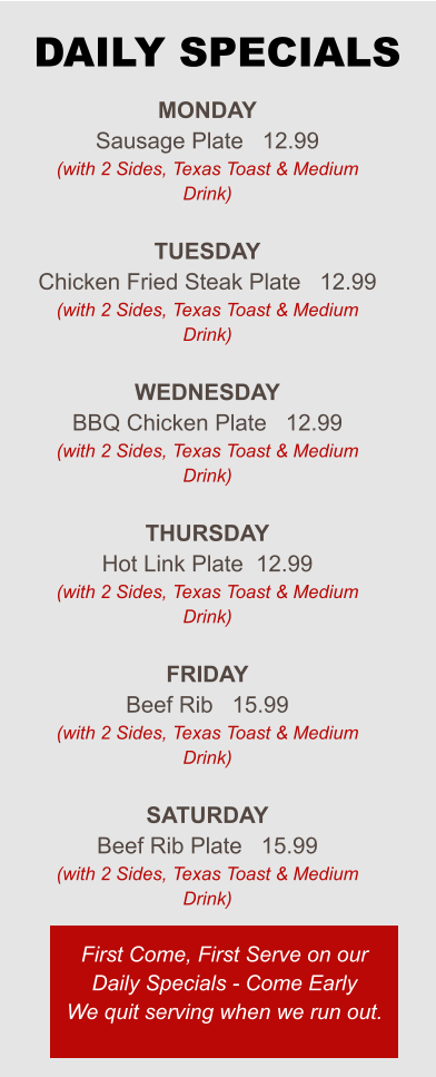 Monday Sausage Plate   12.99 (with 2 Sides, Texas Toast & Medium Drink)  Tuesday Chicken Fried Steak Plate   12.99 (with 2 Sides, Texas Toast & Medium Drink)  Wednesday BBQ Chicken Plate   12.99 (with 2 Sides, Texas Toast & Medium Drink)  Thursday Hot Link Plate  12.99 (with 2 Sides, Texas Toast & Medium Drink)  Friday Beef Rib   15.99 (with 2 Sides, Texas Toast & Medium Drink)  Saturday Beef Rib Plate   15.99 (with 2 Sides, Texas Toast & Medium Drink) First Come, First Serve on our Daily Specials - Come Early We quit serving when we run out. DAILY SPECIALS