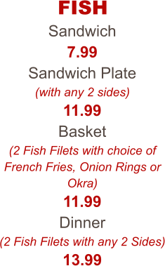 FISH Sandwich 7.99 Sandwich Plate (with any 2 sides) 11.99 Basket (2 Fish Filets with choice of French Fries, Onion Rings or Okra) 11.99 Dinner (2 Fish Filets with any 2 Sides) 13.99