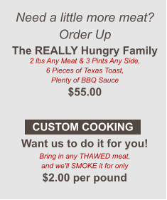 Need a little more meat? Order Up The REALLY Hungry Family 2 lbs Any Meat & 3 Pints Any Side, 6 Pieces of Texas Toast, Plenty of BBQ Sauce $55.00  Want us to do it for you! Bring in any THAWED meat, and we'll SMOKE it for only $2.00 per pound CUSTOM COOKING