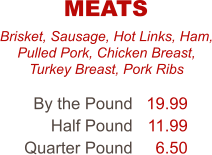 Brisket, Sausage, Hot Links, Ham, Pulled Pork, Chicken Breast, Turkey Breast, Pork Ribs By the Pound Half Pound Quarter Pound 19.99 11.99 6.50 MEATS