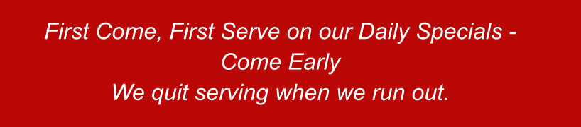 First Come, First Serve on our Daily Specials - Come Early We quit serving when we run out.