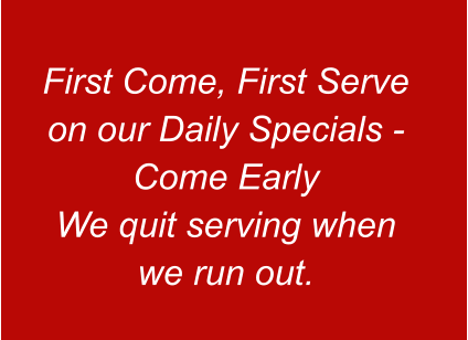First Come, First Serve on our Daily Specials - Come Early We quit serving when we run out.