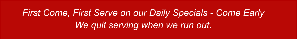 First Come, First Serve on our Daily Specials - Come Early We quit serving when we run out.