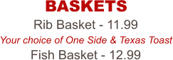 Rib Basket - 11.99 Your choice of One Side & Texas Toast Fish Basket - 12.99 BASKETS