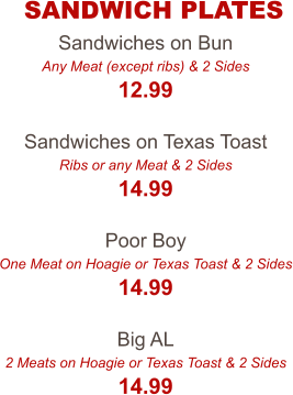 Sandwiches on Bun Any Meat (except ribs) & 2 Sides 12.99  Sandwiches on Texas Toast Ribs or any Meat & 2 Sides 14.99  Poor Boy One Meat on Hoagie or Texas Toast & 2 Sides 14.99  Big AL 2 Meats on Hoagie or Texas Toast & 2 Sides 14.99 SANDWICH PLATES