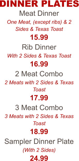 Meat Dinner One Meat, (except ribs) & 2 Sides & Texas Toast 15.99 Rib Dinner With 2 Sides & Texas Toast 16.99 2 Meat Combo 2 Meats with 2 Sides & Texas Toast 17.99 3 Meat Combo 3 Meats with 2 Sides & Texas Toast 18.99 Sampler Dinner Plate (With 2 Sides) 24.99 DINNER PLATES