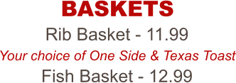 Rib Basket - 11.99 Your choice of One Side & Texas Toast Fish Basket - 12.99 BASKETS