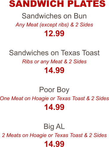 Sandwiches on Bun Any Meat (except ribs) & 2 Sides 12.99  Sandwiches on Texas Toast Ribs or any Meat & 2 Sides 14.99  Poor Boy One Meat on Hoagie or Texas Toast & 2 Sides 14.99  Big AL 2 Meats on Hoagie or Texas Toast & 2 Sides 14.99 SANDWICH PLATES