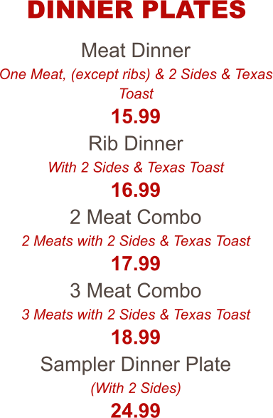 Meat Dinner One Meat, (except ribs) & 2 Sides & Texas Toast 15.99 Rib Dinner With 2 Sides & Texas Toast 16.99 2 Meat Combo 2 Meats with 2 Sides & Texas Toast 17.99 3 Meat Combo 3 Meats with 2 Sides & Texas Toast 18.99 Sampler Dinner Plate (With 2 Sides) 24.99 DINNER PLATES