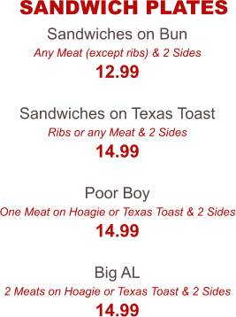 Sandwiches on Bun Any Meat (except ribs) & 2 Sides 12.99  Sandwiches on Texas Toast Ribs or any Meat & 2 Sides 14.99  Poor Boy One Meat on Hoagie or Texas Toast & 2 Sides 14.99  Big AL 2 Meats on Hoagie or Texas Toast & 2 Sides 14.99 SANDWICH PLATES