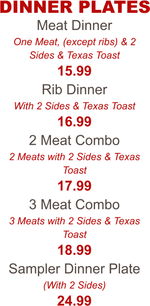 Meat Dinner One Meat, (except ribs) & 2 Sides & Texas Toast 15.99 Rib Dinner With 2 Sides & Texas Toast 16.99 2 Meat Combo 2 Meats with 2 Sides & Texas Toast 17.99 3 Meat Combo 3 Meats with 2 Sides & Texas Toast 18.99 Sampler Dinner Plate (With 2 Sides) 24.99 DINNER PLATES