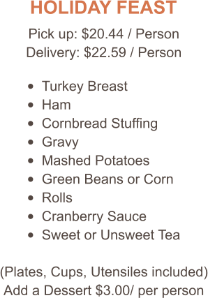 HOLIDAY FEAST Pick up: $20.44 / Person Delivery: $22.59 / Person •	Turkey Breast •	Ham •	Cornbread Stuffing •	Gravy •	Mashed Potatoes •	Green Beans or Corn •	Rolls •	Cranberry Sauce •	Sweet or Unsweet Tea (Plates, Cups, Utensiles included) Add a Dessert $3.00/ per person