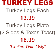 Turkey Legs Each 13.99 Turkey Legs Plate  (2 Sides & Texas Toast) 16.99 *Limited Time Only* TURKEY LEGS
