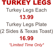 Turkey Legs Each 13.99 Turkey Legs Plate  (2 Sides & Texas Toast) 16.99 *Limited Time Only* TURKEY LEGS
