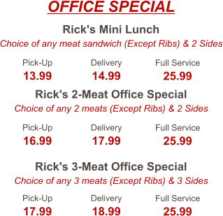 Rick's Mini Lunch Choice of any meat sandwich (Except Ribs) & 2 Sides Rick's 2-Meat Office Special Choice of any 2 meats (Except Ribs) & 2 Sides Rick's 3-Meat Office Special Choice of any 3 meats (Except Ribs) & 3 Sides Pick-Up 13.99 Delivery 14.99 Full Service 25.99 Pick-Up 16.99 Delivery 17.99 Full Service 25.99 Pick-Up 17.99 Delivery 18.99 Full Service 25.99 OFFICE SPECIAL