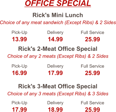 Rick's Mini Lunch Choice of any meat sandwich (Except Ribs) & 2 Sides Rick's 2-Meat Office Special Choice of any 2 meats (Except Ribs) & 2 Sides Rick's 3-Meat Office Special Choice of any 3 meats (Except Ribs) & 3 Sides Pick-Up 13.99 Delivery 14.99 Full Service 25.99 Pick-Up 16.99 Delivery 17.99 Full Service 25.99 Pick-Up 17.99 Delivery 18.99 Full Service 25.99 OFFICE SPECIAL