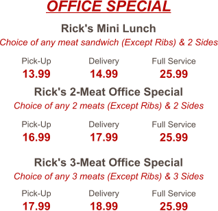 Rick's Mini Lunch Choice of any meat sandwich (Except Ribs) & 2 Sides Rick's 2-Meat Office Special Choice of any 2 meats (Except Ribs) & 2 Sides Rick's 3-Meat Office Special Choice of any 3 meats (Except Ribs) & 3 Sides Pick-Up 13.99 Delivery 14.99 Full Service 25.99 Pick-Up 16.99 Delivery 17.99 Full Service 25.99 Pick-Up 17.99 Delivery 18.99 Full Service 25.99 OFFICE SPECIAL
