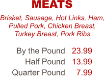 Brisket, Sausage, Hot Links, Ham, Pulled Pork, Chicken Breast, Turkey Breast, Pork Ribs By the Pound Half Pound Quarter Pound 23.99 13.99 7.99 MEATS