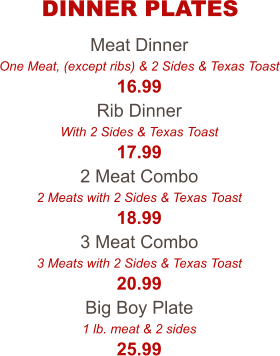 Meat Dinner One Meat, (except ribs) & 2 Sides & Texas Toast 16.99 Rib Dinner With 2 Sides & Texas Toast 17.99 2 Meat Combo 2 Meats with 2 Sides & Texas Toast 18.99 3 Meat Combo 3 Meats with 2 Sides & Texas Toast 20.99 Big Boy Plate 1 lb. meat & 2 sides 25.99 DINNER PLATES