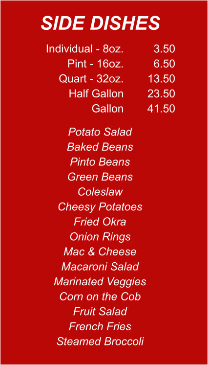 Individual - 8oz. Pint - 16oz. Quart - 32oz. Half Gallon Gallon 3.50 6.50 13.50 23.50 41.50 Potato Salad Baked Beans Pinto Beans Green Beans Coleslaw Cheesy Potatoes Fried Okra Onion Rings Mac & Cheese Macaroni Salad Marinated Veggies Corn on the Cob Fruit Salad French Fries Steamed Broccoli SIDE DISHES