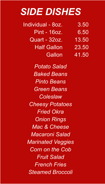 Individual - 8oz. Pint - 16oz. Quart - 32oz. Half Gallon Gallon 3.50 6.50 13.50 23.50 41.50 Potato Salad Baked Beans Pinto Beans Green Beans Coleslaw Cheesy Potatoes Fried Okra Onion Rings Mac & Cheese Macaroni Salad Marinated Veggies Corn on the Cob Fruit Salad French Fries Steamed Broccoli SIDE DISHES