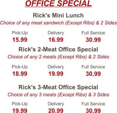 Rick's Mini Lunch Choice of any meat sandwich (Except Ribs) & 2 Sides Rick's 2-Meat Office Special Choice of any 2 meats (Except Ribs) & 2 Sides Rick's 3-Meat Office Special Choice of any 3 meats (Except Ribs) & 3 Sides Pick-Up 15.99 Delivery 16.99 Full Service 30.99 Pick-Up 18.99 Delivery 19.99 Full Service 30.99 Pick-Up 19.99 Delivery 20.99 Full Service 30.99 OFFICE SPECIAL
