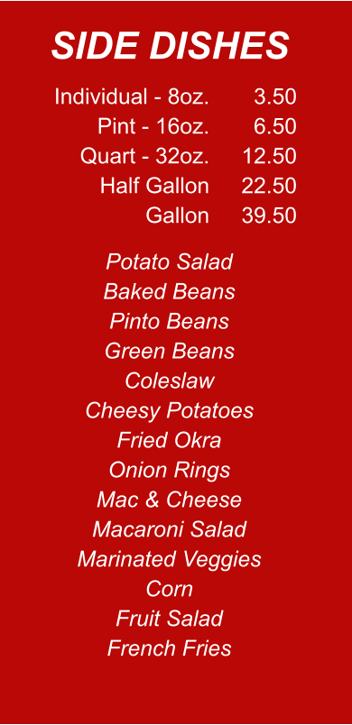 Individual - 8oz. Pint - 16oz. Quart - 32oz. Half Gallon Gallon 3.50 6.50 12.50 22.50 39.50 Potato Salad Baked Beans Pinto Beans Green Beans Coleslaw Cheesy Potatoes Fried Okra Onion Rings Mac & Cheese Macaroni Salad Marinated Veggies Corn Fruit Salad French Fries SIDE DISHES