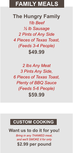 Want us to do it for you! Bring in any THAWED meat, and we'll SMOKE it for only $2.99 per pound CUSTOM COOKING FAMILY MEALS The Hungry Family 1lb Beef ½ lb Sausage 2 Pints of Any Side 4 Pieces of Texas Toast, (Feeds 3-4 People) $49.99  2 lbs Any Meat  3 Pints Any Side, 6 Pieces of Texas Toast, Plenty of BBQ Sauce (Feeds 5-6 People) $59.99