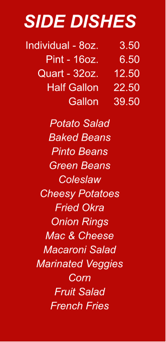 Individual - 8oz. Pint - 16oz. Quart - 32oz. Half Gallon Gallon 3.50 6.50 12.50 22.50 39.50 Potato Salad Baked Beans Pinto Beans Green Beans Coleslaw Cheesy Potatoes Fried Okra Onion Rings Mac & Cheese Macaroni Salad Marinated Veggies Corn Fruit Salad French Fries SIDE DISHES