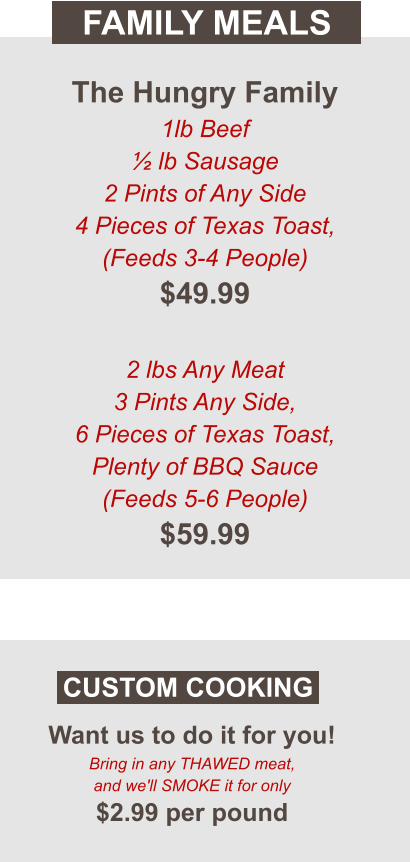 Want us to do it for you! Bring in any THAWED meat, and we'll SMOKE it for only $2.99 per pound CUSTOM COOKING FAMILY MEALS The Hungry Family 1lb Beef ½ lb Sausage 2 Pints of Any Side 4 Pieces of Texas Toast, (Feeds 3-4 People) $49.99  2 lbs Any Meat  3 Pints Any Side, 6 Pieces of Texas Toast, Plenty of BBQ Sauce (Feeds 5-6 People) $59.99