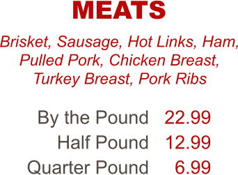 Brisket, Sausage, Hot Links, Ham, Pulled Pork, Chicken Breast, Turkey Breast, Pork Ribs By the Pound Half Pound Quarter Pound 22.99 12.99 6.99 MEATS