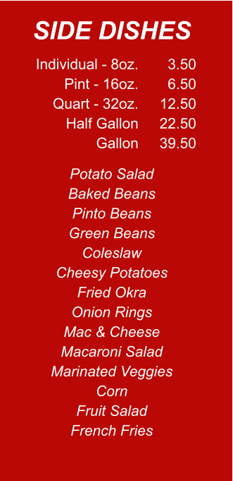 Individual - 8oz. Pint - 16oz. Quart - 32oz. Half Gallon Gallon 3.50 6.50 12.50 22.50 39.50 Potato Salad Baked Beans Pinto Beans Green Beans Coleslaw Cheesy Potatoes Fried Okra Onion Rings Mac & Cheese Macaroni Salad Marinated Veggies Corn Fruit Salad French Fries SIDE DISHES