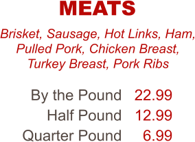 Brisket, Sausage, Hot Links, Ham, Pulled Pork, Chicken Breast, Turkey Breast, Pork Ribs By the Pound Half Pound Quarter Pound 22.99 12.99 6.99 MEATS