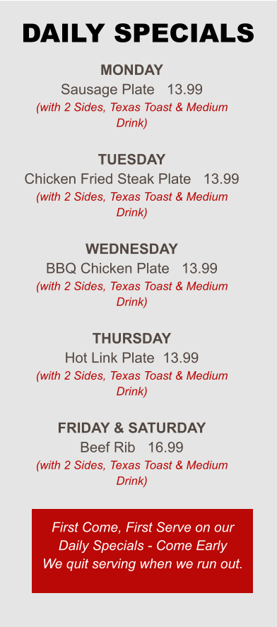 Monday Sausage Plate   13.99 (with 2 Sides, Texas Toast & Medium Drink)  Tuesday Chicken Fried Steak Plate   13.99 (with 2 Sides, Texas Toast & Medium Drink)  Wednesday BBQ Chicken Plate   13.99 (with 2 Sides, Texas Toast & Medium Drink)  Thursday Hot Link Plate  13.99 (with 2 Sides, Texas Toast & Medium Drink)  Friday & saturday Beef Rib   16.99 (with 2 Sides, Texas Toast & Medium Drink) First Come, First Serve on our Daily Specials - Come Early We quit serving when we run out. DAILY SPECIALS