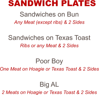 Sandwiches on Bun Any Meat (except ribs) & 2 Sides  Sandwiches on Texas Toast Ribs or any Meat & 2 Sides  Poor Boy One Meat on Hoagie or Texas Toast & 2 Sides  Big AL 2 Meats on Hoagie or Texas Toast & 2 Sides  SANDWICH PLATES
