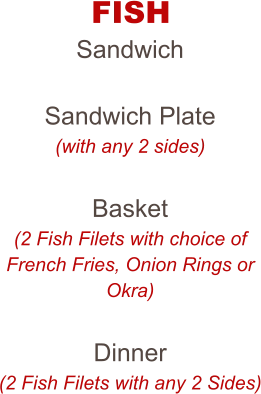 FISH Sandwich  Sandwich Plate (with any 2 sides)  Basket (2 Fish Filets with choice of French Fries, Onion Rings or Okra)  Dinner (2 Fish Filets with any 2 Sides)