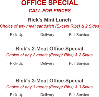 Rick's Mini Lunch Choice of any meat sandwich (Except Ribs) & 2 Sides Pick-Up Delivery Full Service Rick's 2-Meat Office Special Choice of any 2 meats (Except Ribs) & 2 Sides Pick-Up Delivery Full Service Rick's 3-Meat Office Special Choice of any 3 meats (Except Ribs) & 3 Sides Pick-Up Delivery Full Service OFFICE SPECIAL CALL FOR PRICES