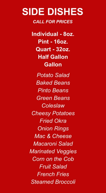 Individual - 8oz. Pint - 16oz. Quart - 32oz. Half Gallon Gallon Potato Salad Baked Beans Pinto Beans Green Beans Coleslaw Cheesy Potatoes Fried Okra Onion Rings Mac & Cheese Macaroni Salad Marinated Veggies Corn on the Cob Fruit Salad French Fries Steamed Broccoli SIDE DISHES CALL FOR PRICES