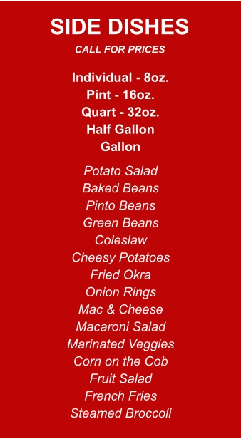 Individual - 8oz. Pint - 16oz. Quart - 32oz. Half Gallon Gallon Potato Salad Baked Beans Pinto Beans Green Beans Coleslaw Cheesy Potatoes Fried Okra Onion Rings Mac & Cheese Macaroni Salad Marinated Veggies Corn on the Cob Fruit Salad French Fries Steamed Broccoli SIDE DISHES CALL FOR PRICES