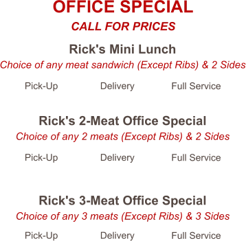 Rick's Mini Lunch Choice of any meat sandwich (Except Ribs) & 2 Sides Pick-Up Delivery Full Service Rick's 2-Meat Office Special Choice of any 2 meats (Except Ribs) & 2 Sides Pick-Up Delivery Full Service Rick's 3-Meat Office Special Choice of any 3 meats (Except Ribs) & 3 Sides Pick-Up Delivery Full Service OFFICE SPECIAL CALL FOR PRICES