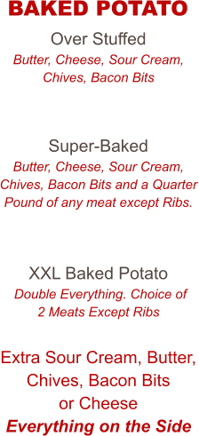 Over Stuffed Butter, Cheese, Sour Cream, Chives, Bacon Bits   Super-Baked Butter, Cheese, Sour Cream, Chives, Bacon Bits and a Quarter Pound of any meat except Ribs.   XXL Baked Potato  Double Everything. Choice of 2 Meats Except Ribs  Extra Sour Cream, Butter, Chives, Bacon Bits or Cheese Everything on the Side   BAKED POTATO