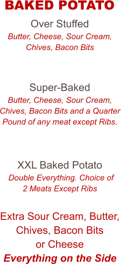 Over Stuffed Butter, Cheese, Sour Cream, Chives, Bacon Bits   Super-Baked Butter, Cheese, Sour Cream, Chives, Bacon Bits and a Quarter Pound of any meat except Ribs.   XXL Baked Potato  Double Everything. Choice of 2 Meats Except Ribs  Extra Sour Cream, Butter, Chives, Bacon Bits or Cheese Everything on the Side   BAKED POTATO